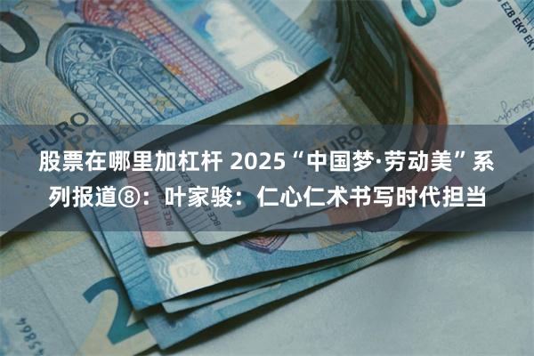 股票在哪里加杠杆 2025“中国梦·劳动美”系列报道⑧：叶家骏：仁心仁术书写时代担当