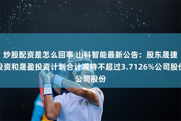 炒股配资是怎么回事 山科智能最新公告：股东晟捷投资和晟盈投资计划合计减持不超过3.7126%公司股份
